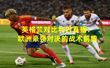 英格兰对比利时直播：欧洲豪强对决的战术前瞻