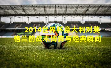 2014世界杯意大利对英格兰的战术博弈与经典瞬间