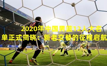2020年中国男篮12人大名单正式揭晓:新老交替的征程启航