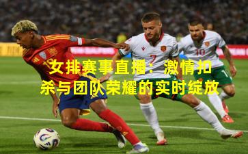 女排赛事直播：激情扣杀与团队荣耀的实时绽放