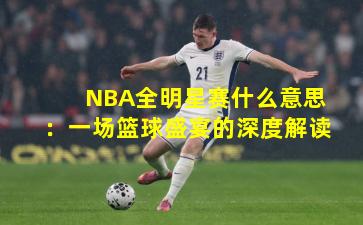NBA全明星赛什么意思：一场篮球盛宴的深度解读