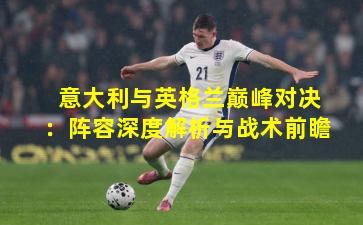 意大利与英格兰巅峰对决：阵容深度解析与战术前瞻
