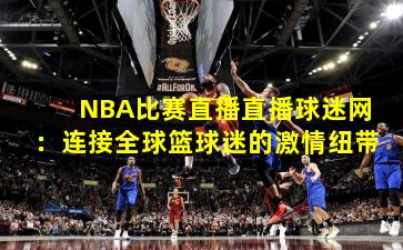 NBA比赛直播直播球迷网：连接全球篮球迷的激情纽带