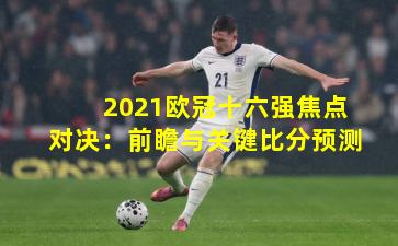 2021欧冠十六强焦点对决:前瞻与关键比分预测