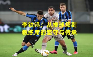 李铁鸣:从排球场到教练席的坚守与传承