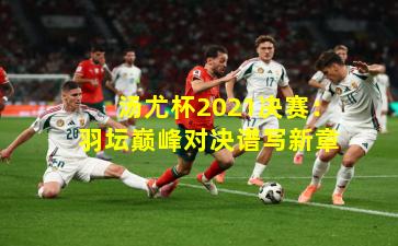 汤尤杯2021决赛:羽坛巅峰对决谱写新章